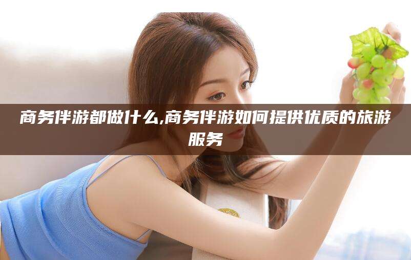 平阳商务伴游都做什么,商务伴游如何提供优质的旅游服务