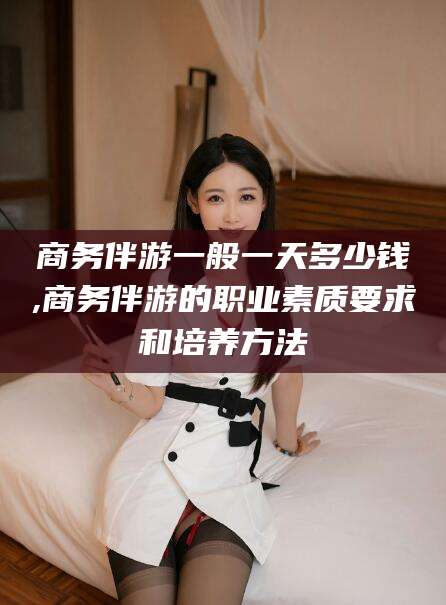 平阳商务伴游一般一天多少钱,商务伴游的职业素质要求和培养方法