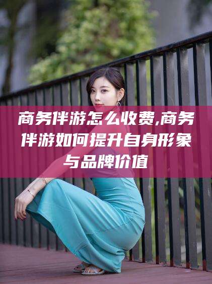 平阳商务伴游怎么收费,商务伴游如何提升自身形象与品牌价值