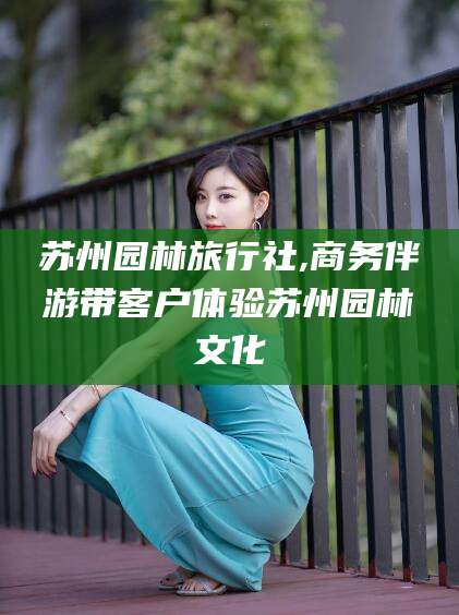 平阳苏州园林旅行社,商务伴游带客户体验苏州园林文化