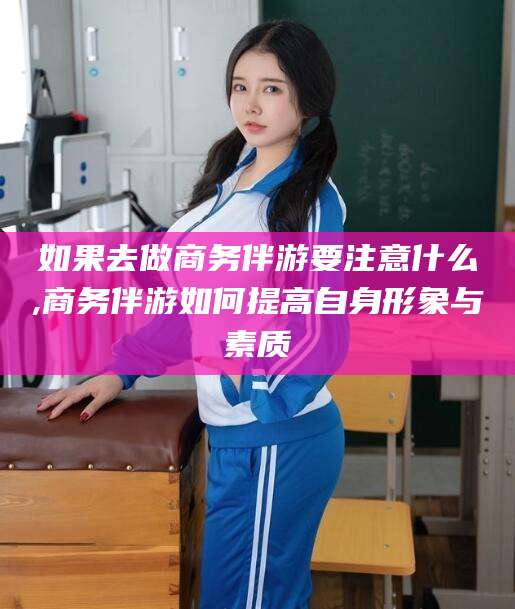 平阳如果去做商务伴游要注意什么,商务伴游如何提高自身形象与素质