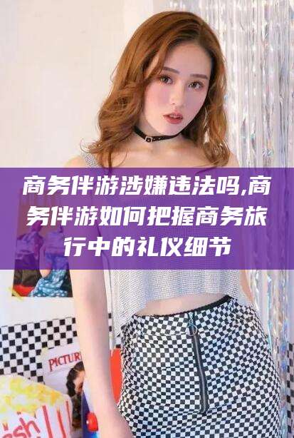 平阳商务伴游涉嫌违法吗,商务伴游如何把握商务旅行中的礼仪细节