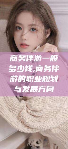 平阳商务伴游一般多少钱,商务伴游的职业规划与发展方向