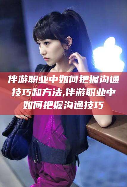 平阳伴游职业中如何把握沟通技巧和方法,伴游职业中如何把握沟通技巧