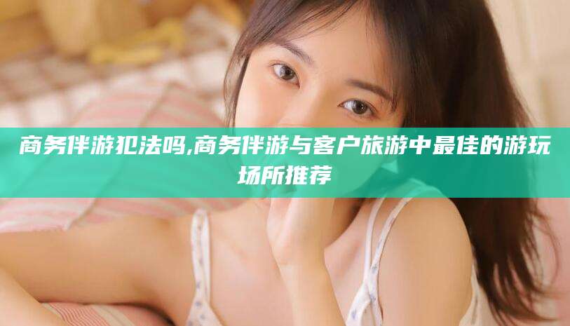 平阳商务伴游犯法吗,商务伴游与客户旅游中最佳的游玩场所推荐