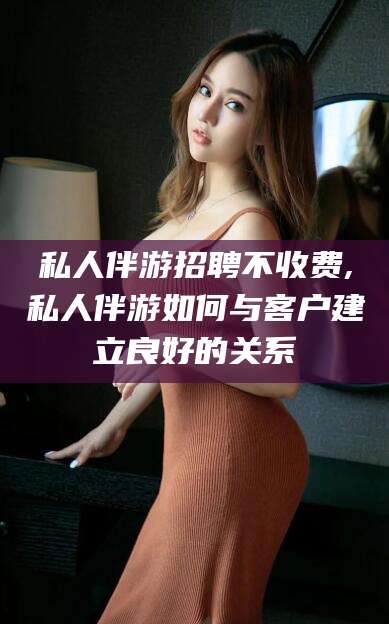 平阳私人伴游招聘不收费,私人伴游如何与客户建立良好的关系