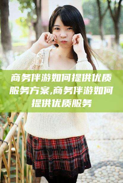 平阳商务伴游如何提供优质服务方案,商务伴游如何提供优质服务