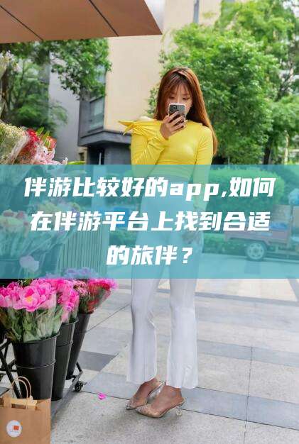 平阳伴游比较好的app,如何在伴游平台上找到合适的旅伴？
