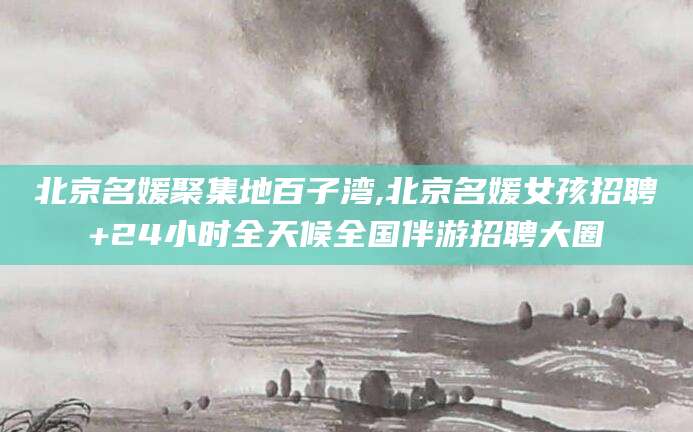 平阳北京名媛聚集地百子湾,北京名媛女孩招聘+24小时全天候全国伴游招聘大圈