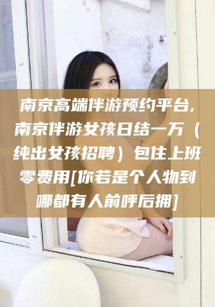 平阳南京高端伴游预约平台,南京伴游女孩日结一万（纯出女孩招聘）包住上班零费用[你若是个人物到哪都有人前呼后拥]