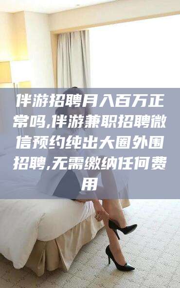 平阳伴游招聘月入百万正常吗,伴游兼职招聘微信预约纯出大圈外围招聘,无需缴纳任何费用