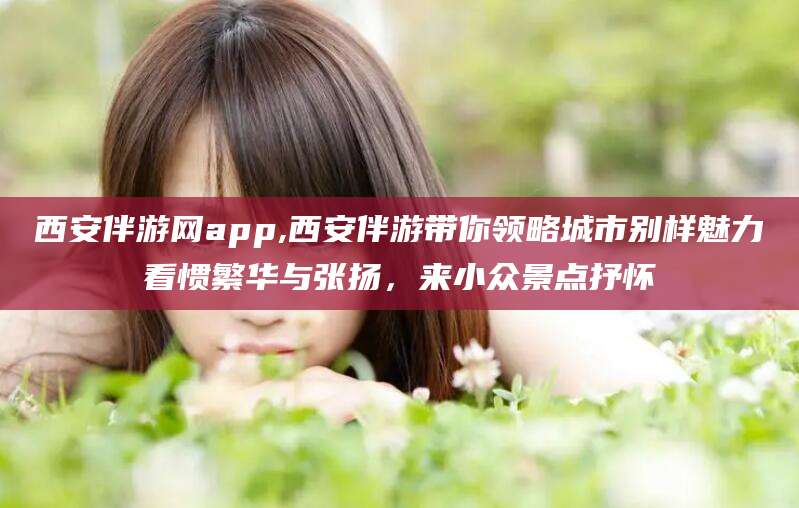 平阳西安伴游网app,西安伴游带你领略城市别样魅力看惯繁华与张扬，来小众景点抒怀