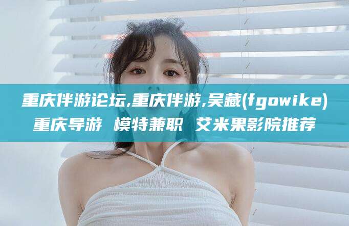 平阳重庆伴游论坛,重庆伴游,吴藏(fgowike)重庆导游 模特兼职 艾米果影院推荐