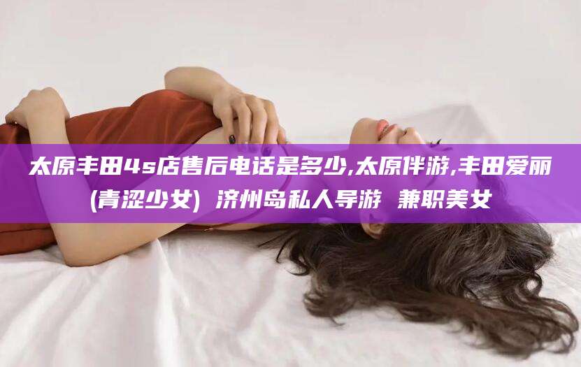 平阳太原丰田4s店售后电话是多少,太原伴游,丰田爱丽(青涩少女) 济州岛私人导游 兼职美女
