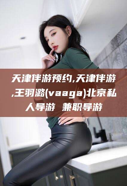 平阳天津伴游预约,天津伴游,王羽潞(vaaga)北京私人导游 兼职导游