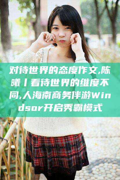 平阳对待世界的态度作文,陈曦丨看待世界的维度不同,人海南商务伴游Windsor开启秀霸模式