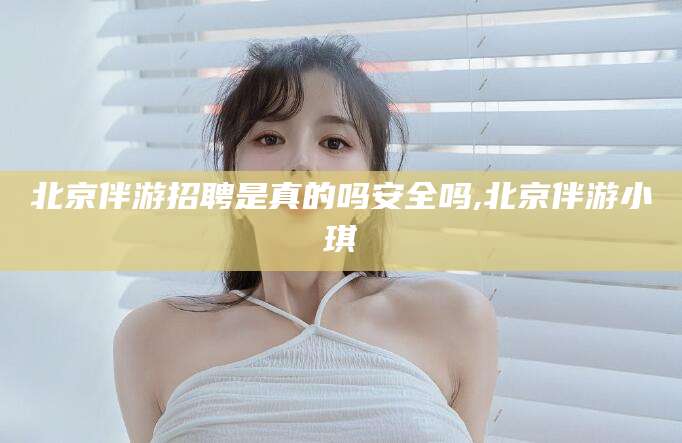 平阳北京伴游招聘是真的吗安全吗,北京伴游小琪