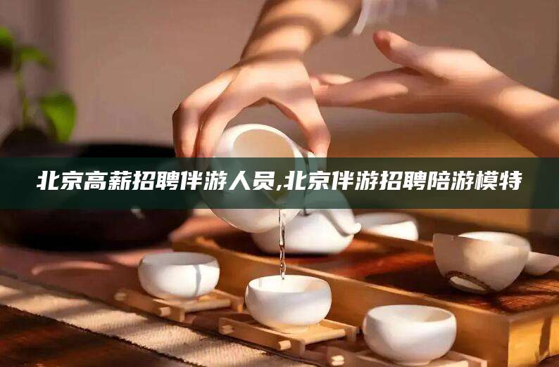 平阳北京高薪招聘伴游人员,北京伴游招聘陪游模特
