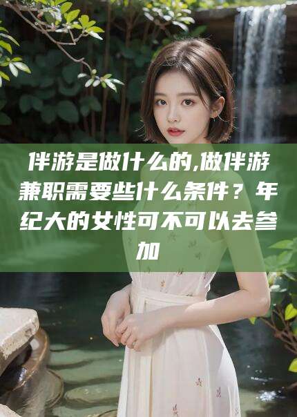 平阳伴游是做什么的,做伴游兼职需要些什么条件？年纪大的女性可不可以去参加