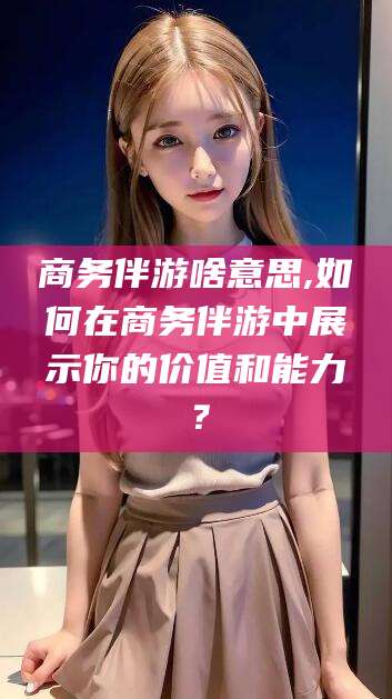 平阳商务伴游啥意思,如何在商务伴游中展示你的价值和能力？