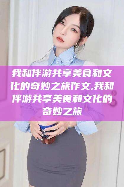 平阳我和伴游共享美食和文化的奇妙之旅作文,我和伴游共享美食和文化的奇妙之旅