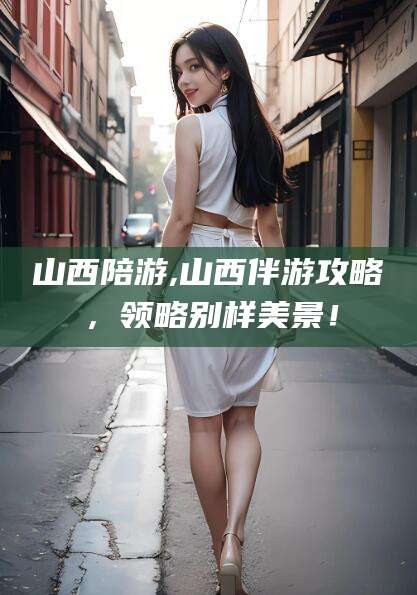 平阳山西陪游,山西伴游攻略，领略别样美景！