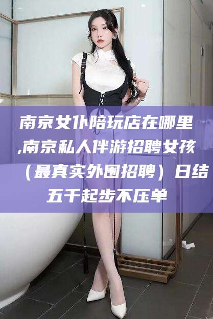 平阳南京女仆陪玩店在哪里,南京私人伴游招聘女孩（最真实外围招聘）日结五千起步不压单