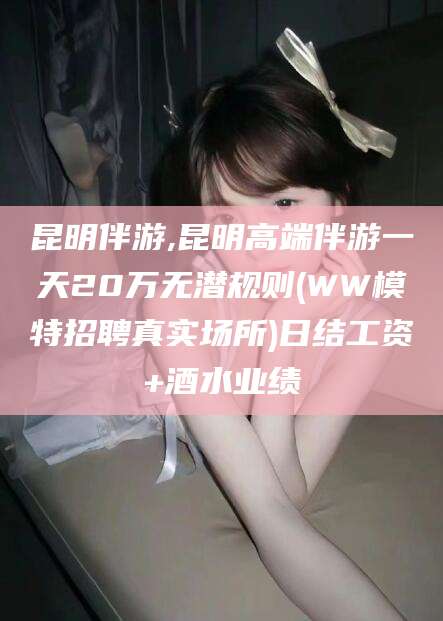 平阳昆明伴游,昆明高端伴游一天20万无潜规则(WW模特招聘真实场所)日结工资+酒水业绩