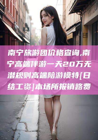 平阳南宁旅游团价格查询,南宁高端伴游一天20万无潜规则高端陪游模特[日结工资]本场所报销路费