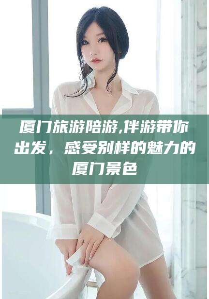平阳厦门旅游陪游,伴游带你出发，感受别样的魅力的厦门景色