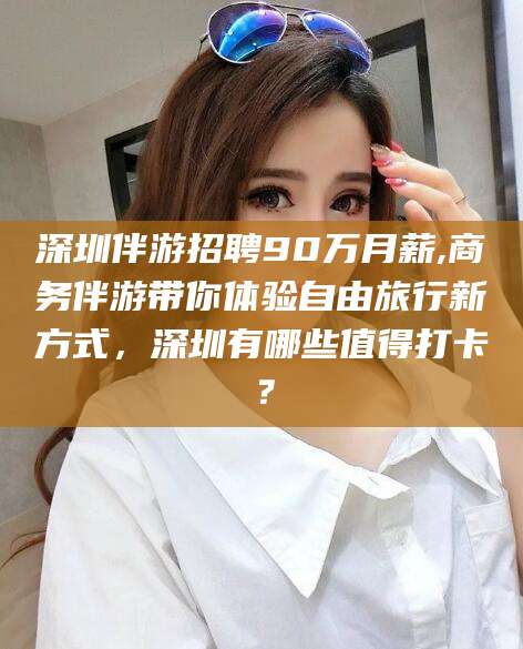 平阳深圳伴游招聘90万月薪,商务伴游带你体验自由旅行新方式，深圳有哪些值得打卡？