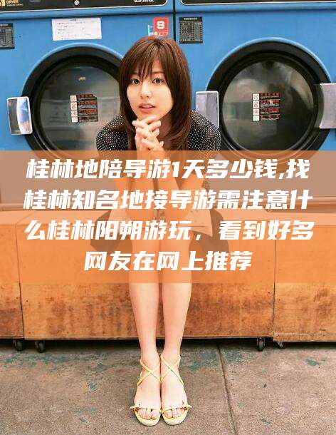 平阳桂林地陪导游1天多少钱,找桂林知名地接导游需注意什么桂林阳朔游玩，看到好多网友在网上推荐