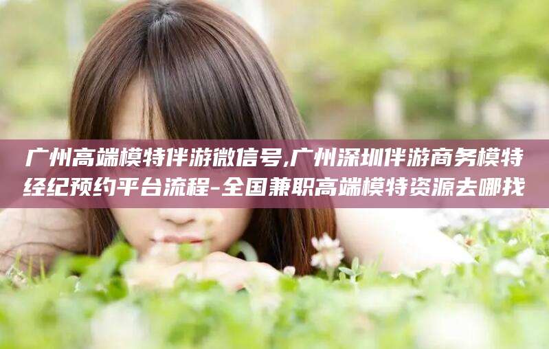平阳广州高端模特伴游微信号,广州深圳伴游商务模特经纪预约平台流程-全国兼职高端模特资源去哪找
