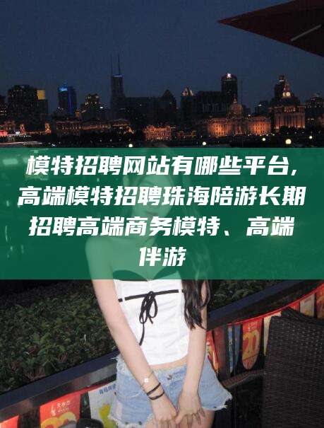 平阳模特招聘网站有哪些平台,高端模特招聘珠海陪游长期招聘高端商务模特、高端伴游