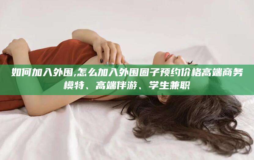 平阳如何加入外围,怎么加入外围圈子预约价格高端商务模特、高端伴游、学生兼职