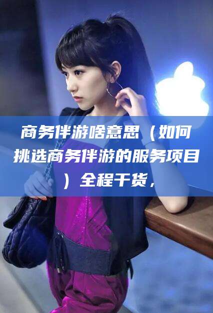 平阳商务伴游啥意思（如何挑选商务伴游的服务项目）全程干货，