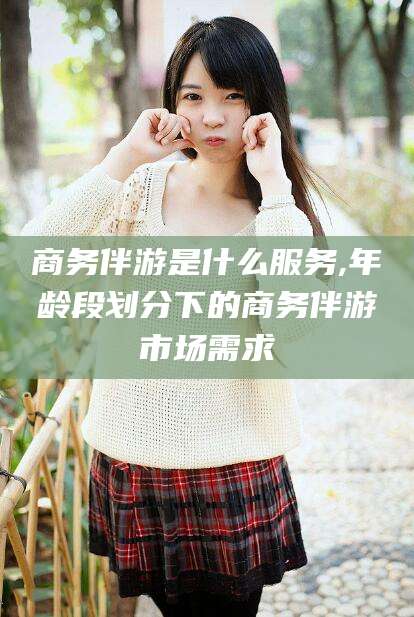 平阳商务伴游是什么服务,年龄段划分下的商务伴游市场需求