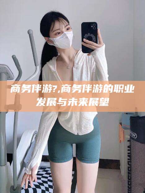 平阳商务伴游?,商务伴游的职业发展与未来展望