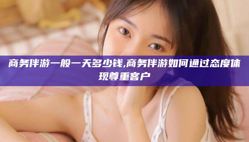 平阳商务伴游一般一天多少钱,商务伴游如何通过态度体现尊重客户