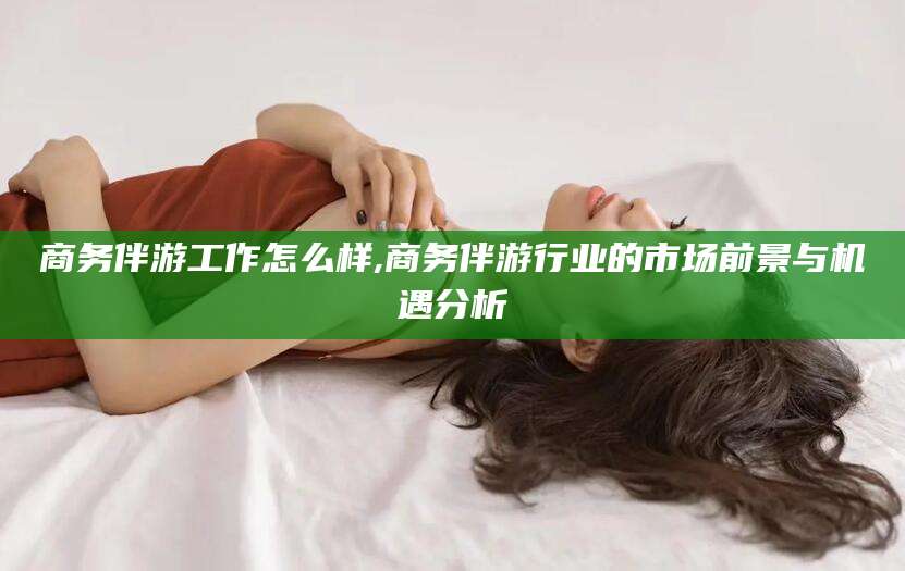 平阳商务伴游工作怎么样,商务伴游行业的市场前景与机遇分析