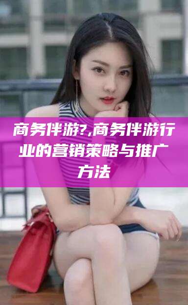 平阳商务伴游?,商务伴游行业的营销策略与推广方法